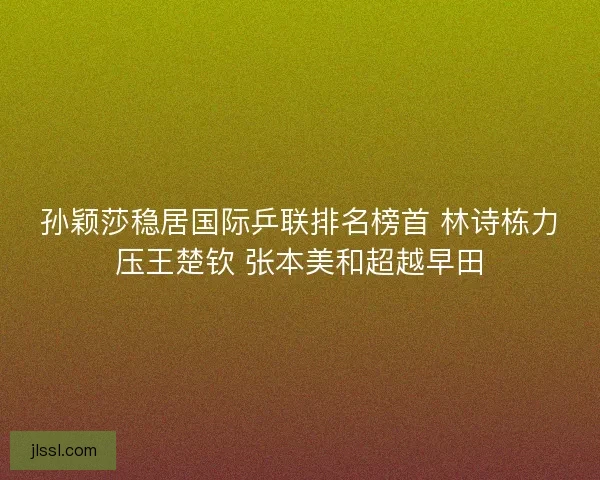 孙颖莎稳居国际乒联排名榜首 林诗栋力压王楚钦 张本美和超越早田