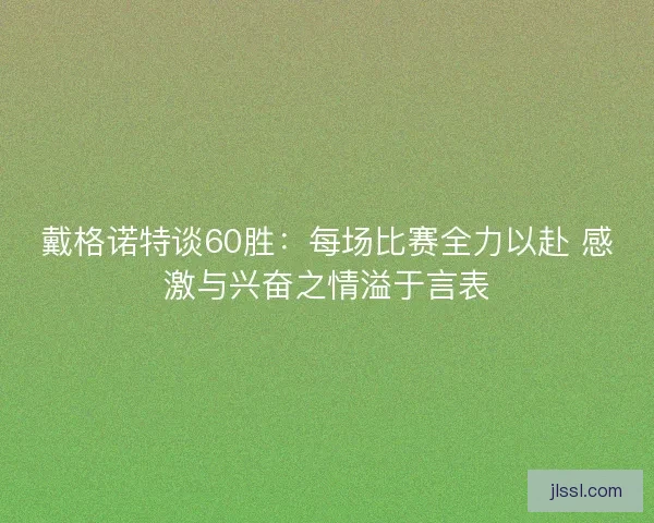 戴格诺特谈60胜：每场比赛全力以赴 感激与兴奋之情溢于言表