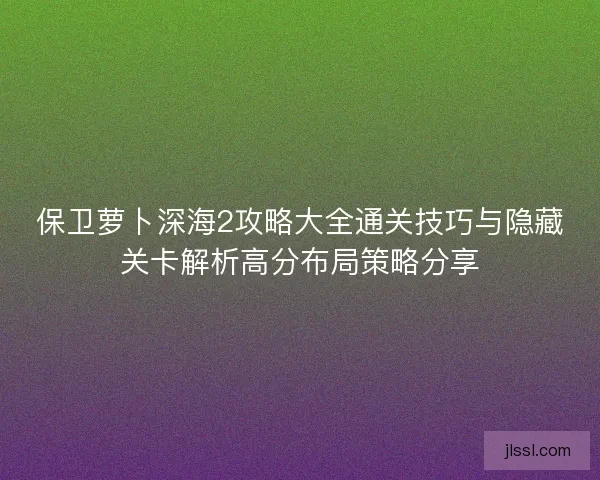 保卫萝卜深海2攻略大全通关技巧与隐藏关卡解析高分布局策略分享