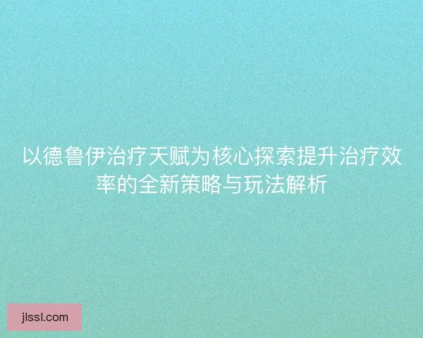 以德鲁伊治疗天赋为核心探索提升治疗效率的全新策略与玩法解析