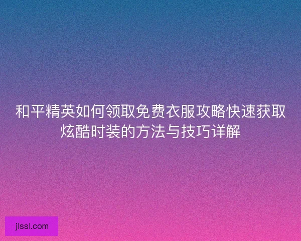 和平精英如何领取免费衣服攻略快速获取炫酷时装的方法与技巧详解