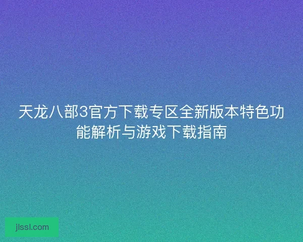 天龙八部3官方下载专区全新版本特色功能解析与游戏下载指南