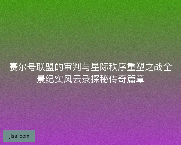 赛尔号联盟的审判与星际秩序重塑之战全景纪实风云录探秘传奇篇章
