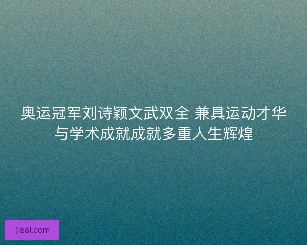 奥运冠军刘诗颖文武双全 兼具运动才华与学术成就成就多重人生辉煌