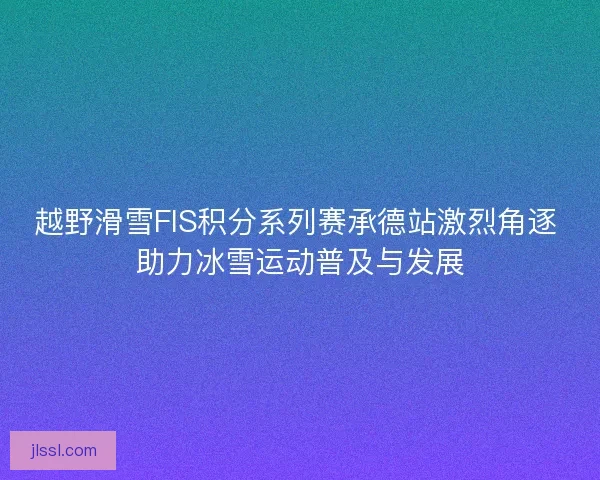 越野滑雪FIS积分系列赛承德站激烈角逐 助力冰雪运动普及与发展