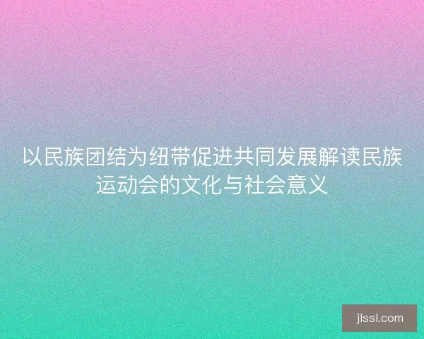 以民族团结为纽带促进共同发展解读民族运动会的文化与社会意义