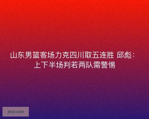 山东男篮客场力克四川取五连胜 邱彪：上下半场判若两队需警惕