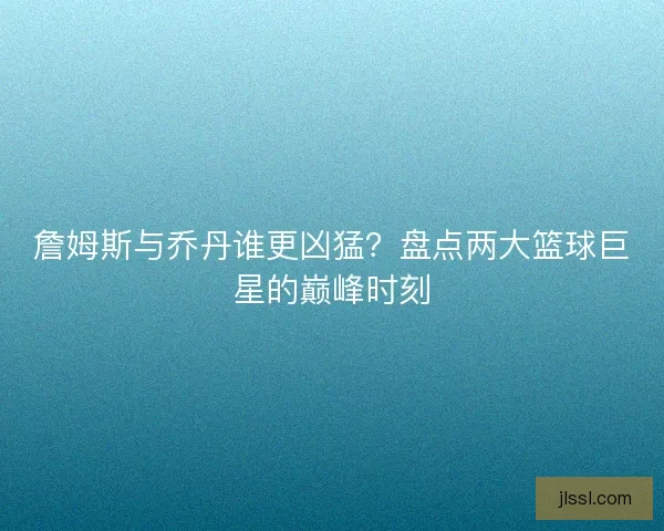 詹姆斯与乔丹谁更凶猛？盘点两大篮球巨星的巅峰时刻