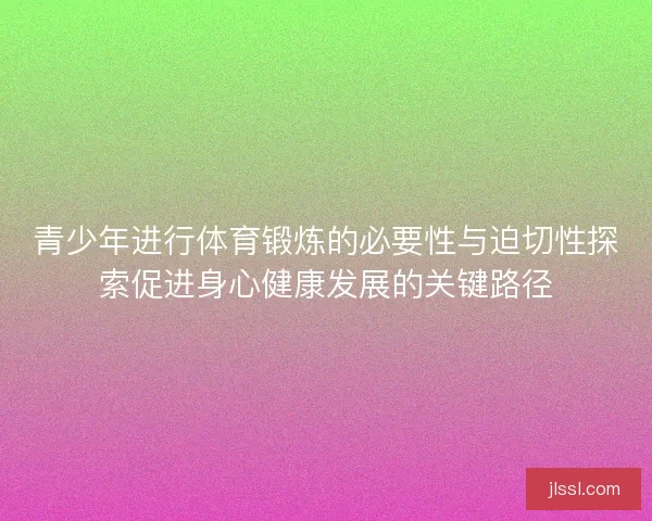 青少年进行体育锻炼的必要性与迫切性探索促进身心健康发展的关键路径
