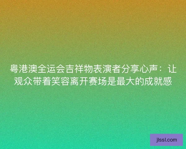 粤港澳全运会吉祥物表演者分享心声：让观众带着笑容离开赛场是最大的成就感