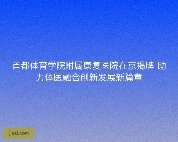 首都体育学院附属康复医院在京揭牌 助力体医融合创新发展新篇章
