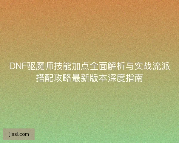 DNF驱魔师技能加点全面解析与实战流派搭配攻略最新版本深度指南