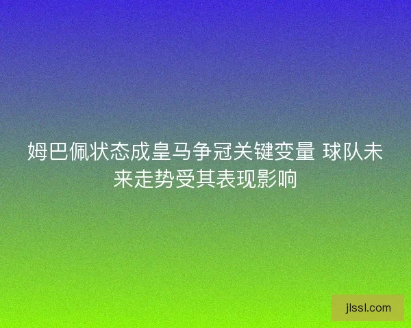 姆巴佩状态成皇马争冠关键变量 球队未来走势受其表现影响