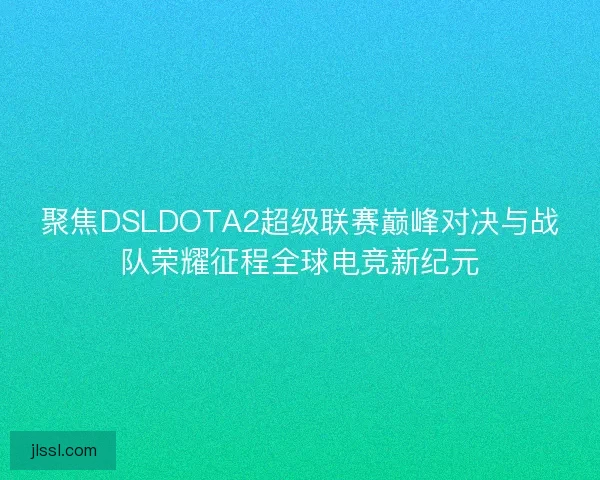 聚焦DSLDOTA2超级联赛巅峰对决与战队荣耀征程全球电竞新纪元