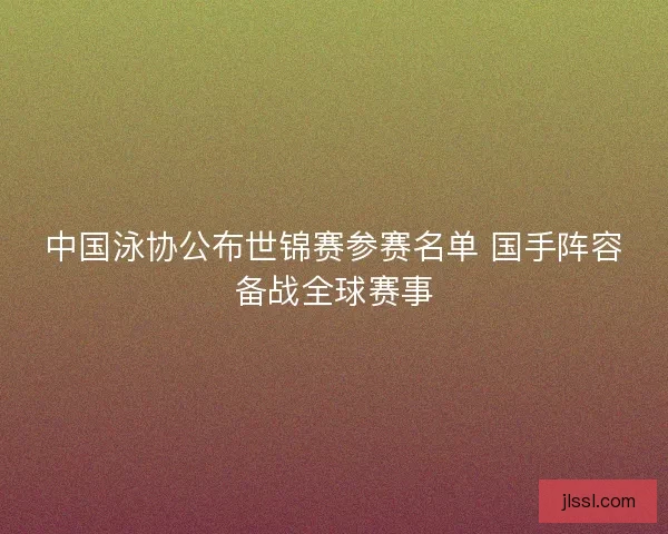 中国泳协公布世锦赛参赛名单 国手阵容备战全球赛事