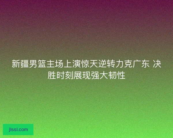 新疆男篮主场上演惊天逆转力克广东 决胜时刻展现强大韧性
