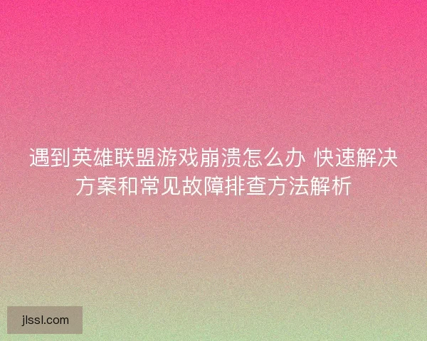 遇到英雄联盟游戏崩溃怎么办 快速解决方案和常见故障排查方法解析