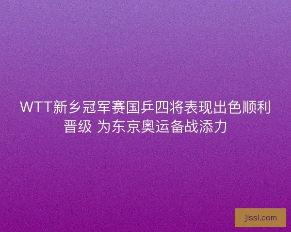 WTT新乡冠军赛国乒四将表现出色顺利晋级 为东京奥运备战添力