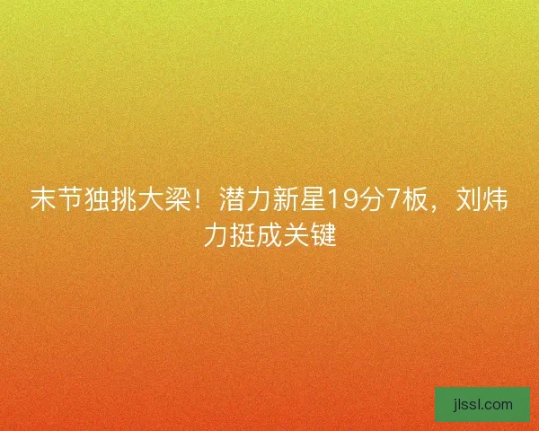 末节独挑大梁！潜力新星19分7板，刘炜力挺成关键