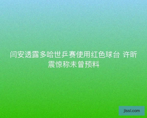 闫安透露多哈世乒赛使用红色球台 许昕震惊称未曾预料
