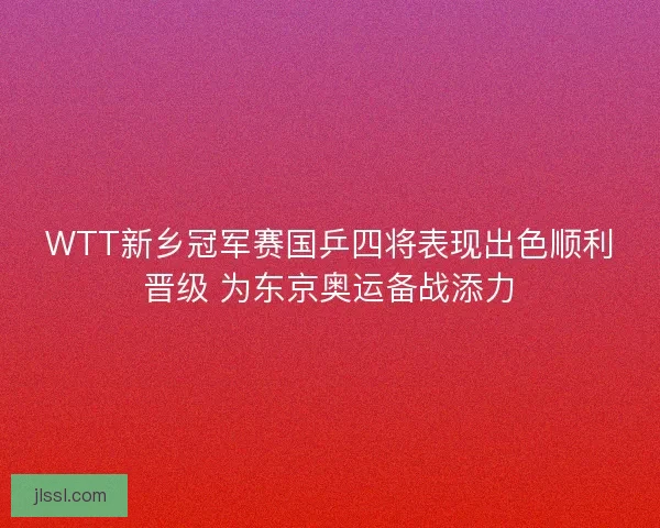 WTT新乡冠军赛国乒四将表现出色顺利晋级 为东京奥运备战添力