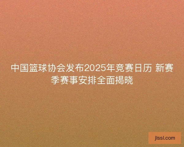 中国篮球协会发布2025年竞赛日历 新赛季赛事安排全面揭晓